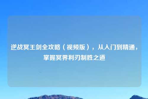 逆战冥王剑全攻略（视频版），从入门到精通，掌握冥界利刃制胜之道