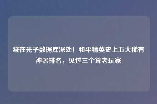 藏在光子数据库深处！和平精英史上五大稀有神器排名，见过三个算老玩家