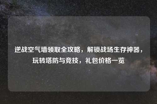 逆战空气墙领取全攻略，解锁战场生存神器，玩转塔防与竞技，礼包价格一览