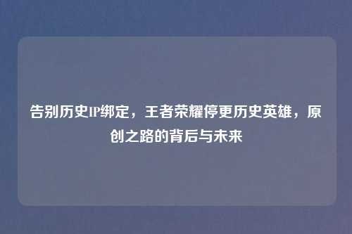 告别历史IP绑定，王者荣耀停更历史英雄，原创之路的背后与未来