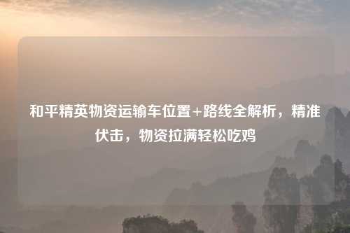 和平精英物资运输车位置+路线全解析，精准伏击，物资拉满轻松吃鸡