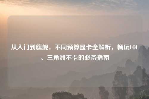 从入门到旗舰，不同预算显卡全解析，畅玩LOL、三角洲不卡的必备指南