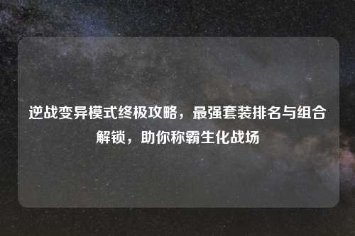 逆战变异模式终极攻略，最强套装排名与组合解锁，助你称霸生化战场