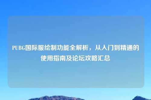 PUBG国际服绘制功能全解析，从入门到精通的使用指南及论坛攻略汇总