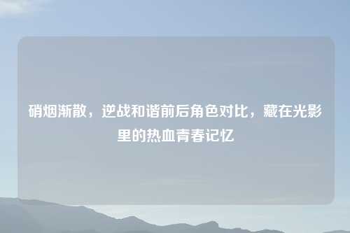 硝烟渐散，逆战和谐前后角色对比，藏在光影里的热血青春记忆