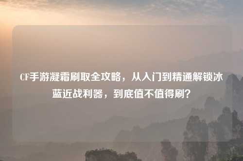 CF手游凝霜刷取全攻略，从入门到精通解锁冰蓝近战利器，到底值不值得刷？