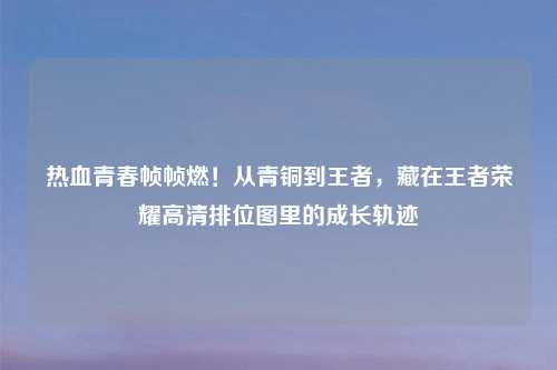 热血青春帧帧燃！从青铜到王者，藏在王者荣耀高清排位图里的成长轨迹