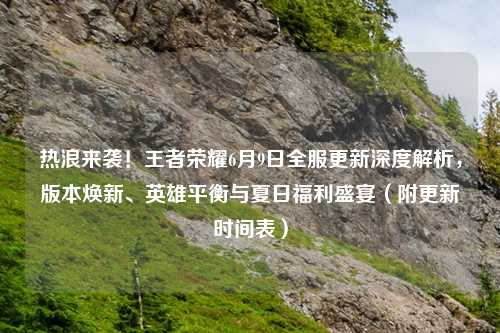 热浪来袭！王者荣耀6月9日全服更新深度解析，版本焕新、英雄平衡与夏日福利盛宴（附更新时间表）