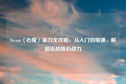 Steam〈心魔〉拿刀全攻略，从入门到精通，解锁近战核心战力