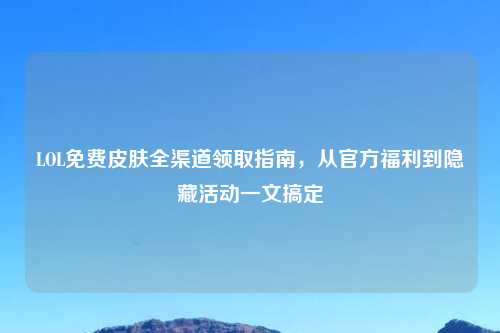 LOL免费皮肤全渠道领取指南，从官方福利到隐藏活动一文搞定