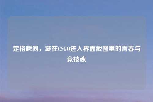 定格瞬间，藏在CSGO进入界面截图里的青春与竞技魂
