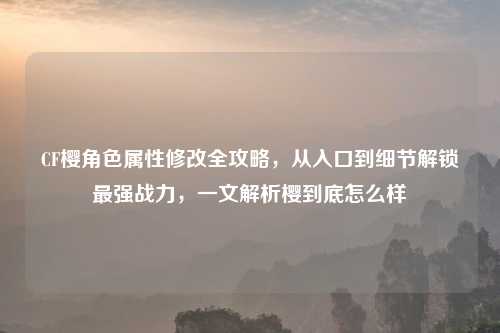 CF樱角色属性修改全攻略，从入口到细节解锁最强战力，一文解析樱到底怎么样