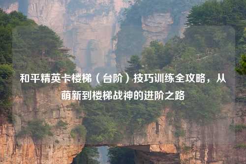 和平精英卡楼梯（台阶）技巧训练全攻略，从萌新到楼梯战神的进阶之路