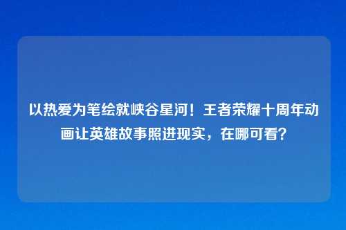 以热爱为笔绘就峡谷星河！王者荣耀十周年动画让英雄故事照进现实，在哪可看？