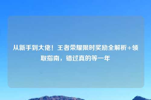从新手到大佬！王者荣耀限时奖励全解析+领取指南，错过真的等一年