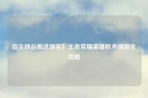 指尖峡谷搬进现实！王者荣耀英雄积木拼装全攻略