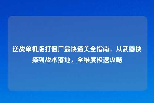 逆战单机版打僵尸最快通关全指南，从武器抉择到战术落地，全维度极速攻略