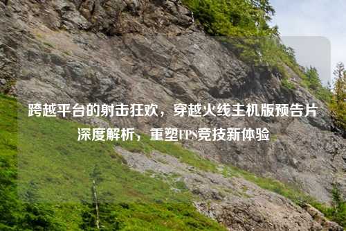 跨越平台的射击狂欢，穿越火线主机版预告片深度解析，重塑FPS竞技新体验