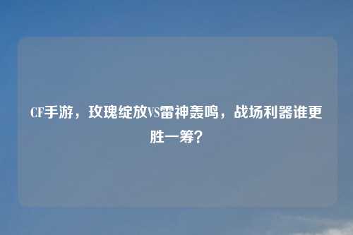 CF手游，玫瑰绽放VS雷神轰鸣，战场利器谁更胜一筹？
