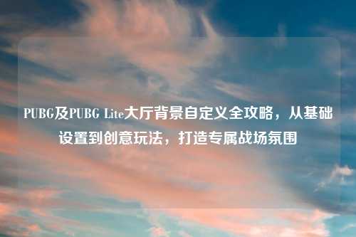 PUBG及PUBG Lite大厅背景自定义全攻略，从基础设置到创意玩法，打造专属战场氛围