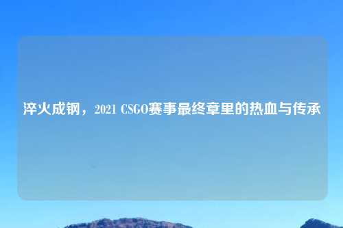 淬火成钢，2021 CSGO赛事最终章里的热血与传承