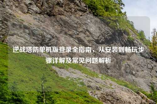 逆战塔防单机版登录全指南，从安装到畅玩步骤详解及常见问题解析