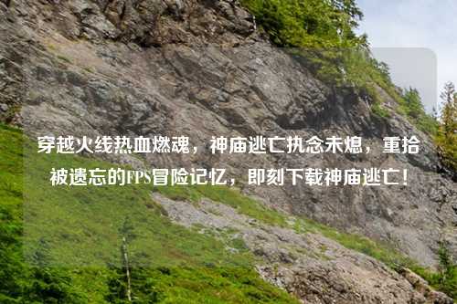 穿越火线热血燃魂，神庙逃亡执念未熄，重拾被遗忘的FPS冒险记忆，即刻下载神庙逃亡！