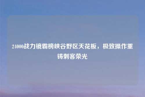 24000战力镜霸榜峡谷野区天花板，极致操作重铸刺客荣光