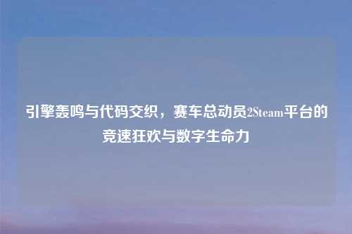 引擎轰鸣与代码交织，赛车总动员2Steam平台的竞速狂欢与数字生命力