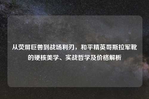 从荧屏巨兽到战场利刃，和平精英哥斯拉军靴的硬核美学、实战哲学及价格解析