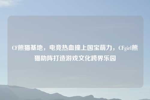 CF熊猫基地，电竞热血撞上国宝萌力，CFgirl熊猫助阵打造游戏文化跨界乐园