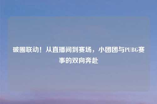 破圈联动！从直播间到赛场，小团团与PUBG赛事的双向奔赴