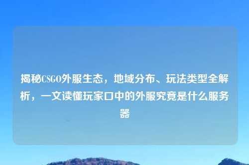 揭秘CSGO外服生态，地域分布、玩法类型全解析，一文读懂玩家口中的外服究竟是什么服务器