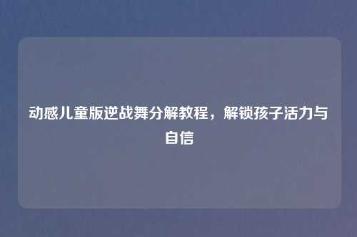 动感儿童版逆战舞分解教程，解锁孩子活力与自信