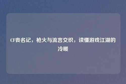 CF丧名记，枪火与流言交织，读懂游戏江湖的冷暖