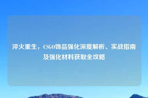 淬火重生，CSGO饰品强化深度解析、实战指南及强化材料获取全攻略