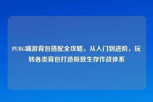 PUBG端游背包搭配全攻略，从入门到进阶，玩转各类背包打造极致生存作战体系