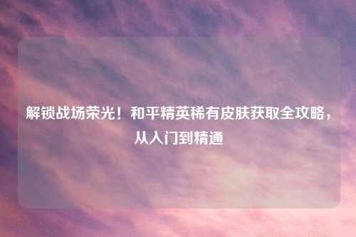 解锁战场荣光！和平精英稀有皮肤获取全攻略，从入门到精通
