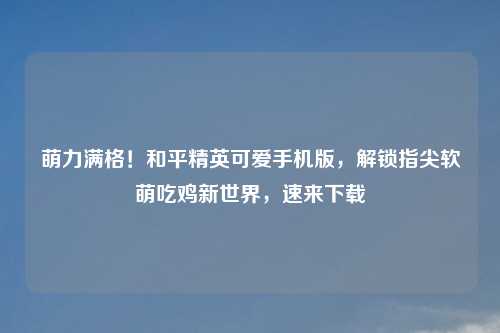 萌力满格！和平精英可爱手机版，解锁指尖软萌吃鸡新世界，速来下载