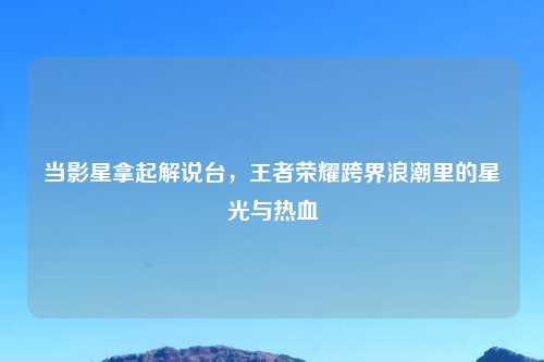 当影星拿起解说台，王者荣耀跨界浪潮里的星光与热血