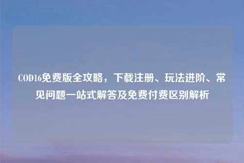 COD16免费版全攻略，下载注册、玩法进阶、常见问题一站式解答及免费付费区别解析