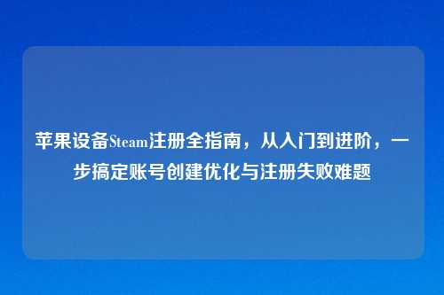 苹果设备Steam注册全指南，从入门到进阶，一步搞定账号创建优化与注册失败难题