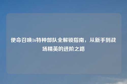 使命召唤16特种部队全解锁指南，从新手到战场精英的进阶之路
