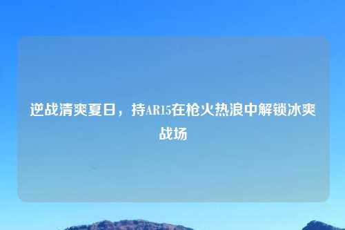 逆战清爽夏日，持AR15在枪火热浪中解锁冰爽战场