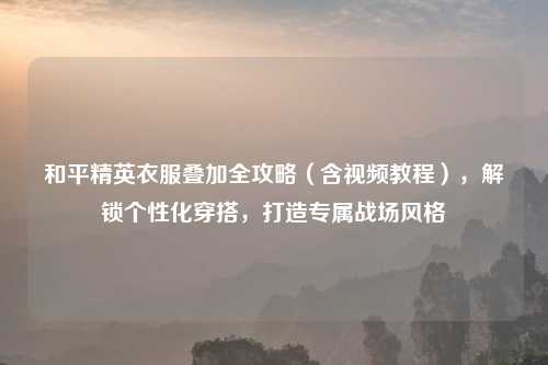 和平精英衣服叠加全攻略（含视频教程），解锁个性化穿搭，打造专属战场风格