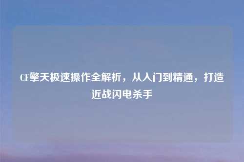 CF擎天极速操作全解析，从入门到精通，打造近战闪电杀手