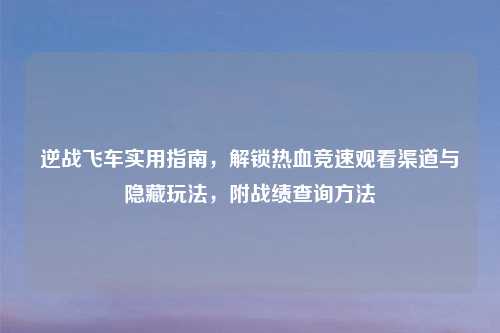 逆战飞车实用指南，解锁热血竞速观看渠道与隐藏玩法，附战绩查询     