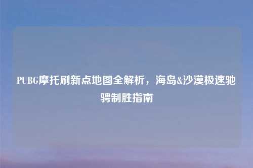 PUBG摩托刷新点地图全解析，海岛&沙漠极速驰骋制胜指南