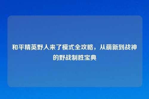 和平精英野人来了模式全攻略，从萌新到战神的野战制胜宝典