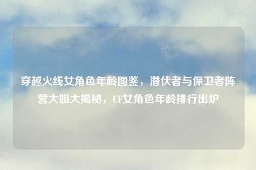 穿越火线女角色年龄图鉴，潜伏者与保卫者阵营大姐大揭秘，CF女角色年龄排行出炉